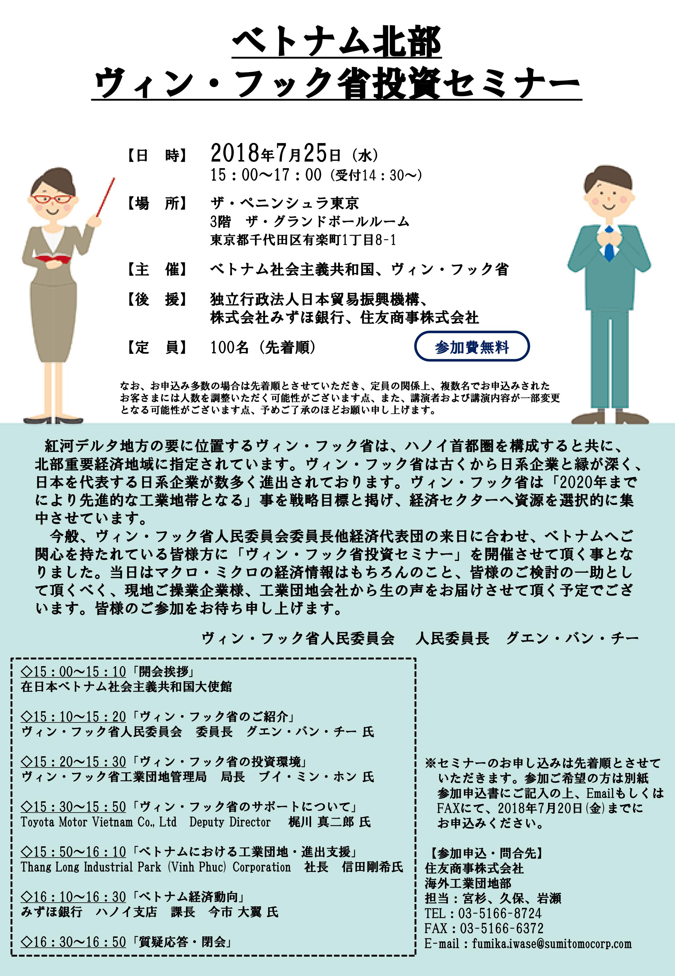 2018年7月25日（水）15： 00よりにザ・ペニンシュラ東京にて「ベトナム北部ヴィン・フック省投資セミナー」（参加費無料、先着100名）が開催されます。 ベトナム北部ヴィン・フック省投資セミナー 【日 時】2018年7月25日（水） 15：00～17：00（受付14：30～） 【場 所】 3階 ザ・グランドボールルーム　 東京都千代田区有楽町1丁目8-1 【主 催】 ベトナム社会主義共和国、ヴィン・フック省 【後 援】 独立行政法人日本貿易振興機構、株式会社みずほ銀行、住友商事株式会社 【定 員】 100名（先着順）・参加費無料 なお、お申込み多数の場合は先着順とさせていただき、定員の関係上、複数名でお申込みされたお客さま には人数を調整いただく可能性がございます点、また、講演者および講演内容が一部変更となる可能性がございます点、予めご了承のほどお願い申し上げます。 【講演内容】 ◇15：00～15：10　「開会挨拶」 　在日本ベトナム社会主義共和国大使館 ◇15：10～15：20　「ヴィン・フック省のご紹介」 　ヴィン・フック省人民委員会 委員長 グエン・バン・ チー 氏 ◇15：20～15：30　「ヴィン・フック省の投資環境」 　ヴィン・ フック省工業団地管理局 局長 ブイ・ミン・ホン 氏 ◇15：30～15：50　「ヴィン・フック省のサポートについて」 　Toyota Motor Vietnam Co., Ltd Deputy Director 梶川 真二郎 氏 ◇15：50～16：10　「ベトナムにおける工業団地・進出支援」 　Thang Long Industrial Park (Vinh Phuc) Corporation 社長 信田 剛希氏 ◇16：10～16：30　「ベトナム経済動向」 　みずほ銀行 ハノイ支店 課長 今市 大翼 氏 ◇16：30～16：50　「質疑応答・閉会」 参加申込書はこちらからダウンロードして下さい。 ※セミナーのお申し込みは先着順とさせていただきます。参加ご希望の方は別紙参加申込書にご記入の上、 EmailもしくはFAXにて、 2018年7月 20日(金) までにお申込みください。 【参加申込・問合先】 住友商事株式会社　海外工業団地部　担当：宮杉、久保、岩瀬 TEL： 03-5166-8724　／　FAX： 03-5166-6372 E-mail： fumika.iwase@sumitomocorp.com